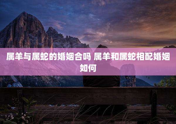 属羊与属蛇的婚姻合吗 属羊和属蛇相配婚姻如何