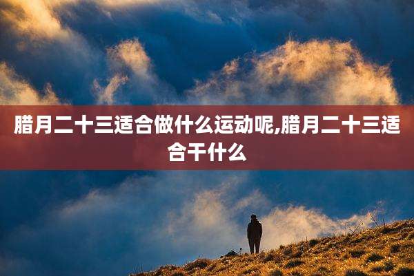 腊月二十三适合做什么运动呢,腊月二十三适合干什么