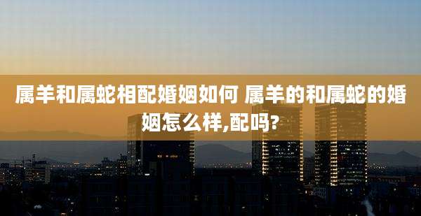 属羊和属蛇相配婚姻如何 属羊的和属蛇的婚姻怎么样,配吗?