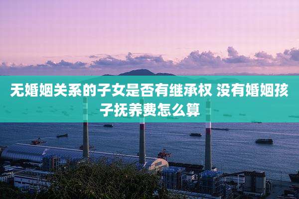 无婚姻关系的子女是否有继承权 没有婚姻孩子抚养费怎么算