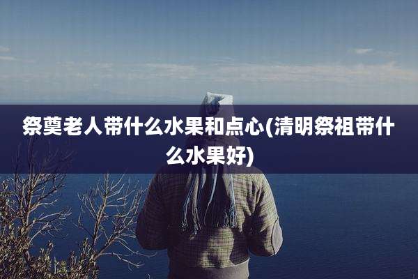 祭奠老人带什么水果和点心(清明祭祖带什么水果好)