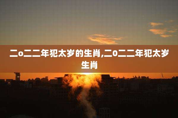 二o二二年犯太岁的生肖,二0二二年犯太岁生肖
