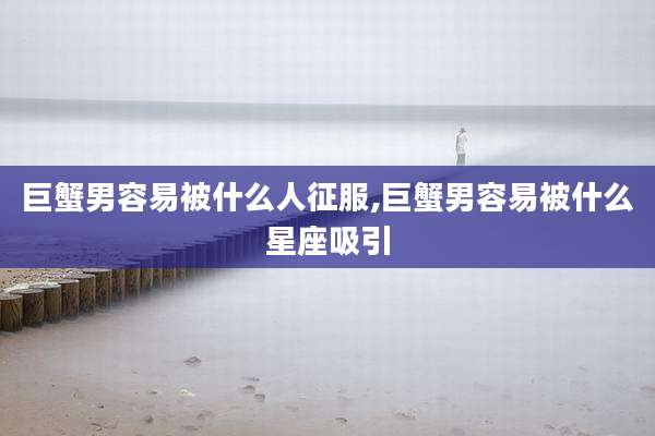 巨蟹男容易被什么人征服,巨蟹男容易被什么星座吸引