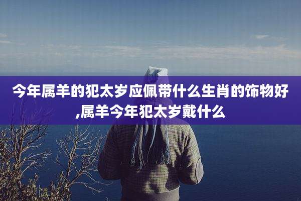 今年属羊的犯太岁应佩带什么生肖的饰物好,属羊今年犯太岁戴什么