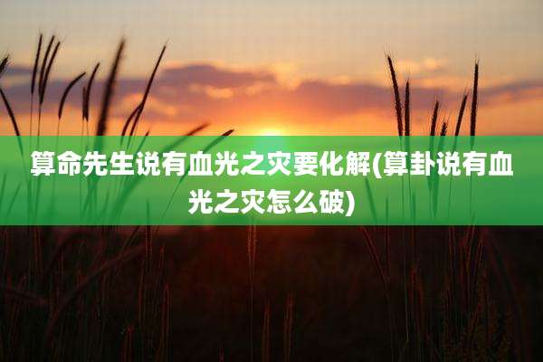 算命先生说有血光之灾要化解(算卦说有血光之灾怎么破)