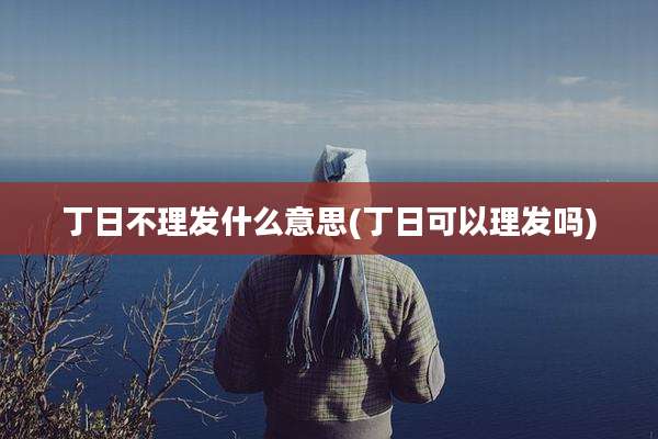 丁日不理发什么意思(丁日可以理发吗)