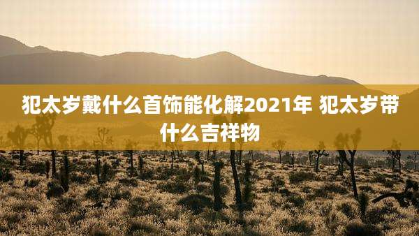 犯太岁戴什么首饰能化解2021年 犯太岁带什么吉祥物