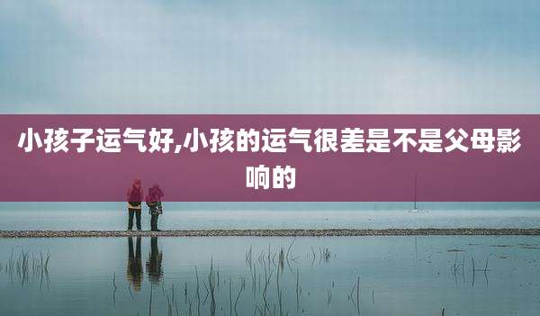 小孩子运气好,小孩的运气很差是不是父母影响的