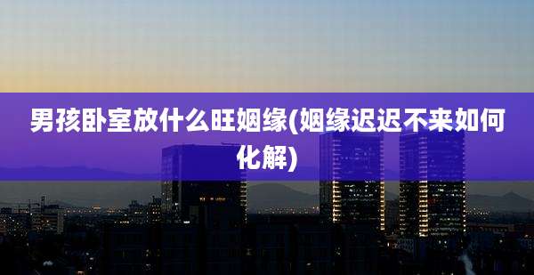 男孩卧室放什么旺姻缘(姻缘迟迟不来如何化解)
