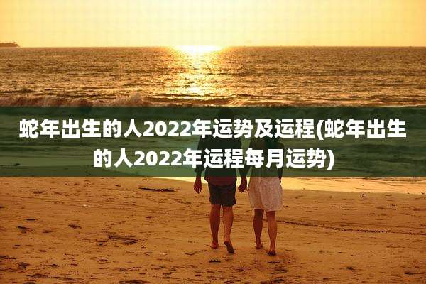 蛇年出生的人2022年运势及运程(蛇年出生的人2022年运程每月运势)