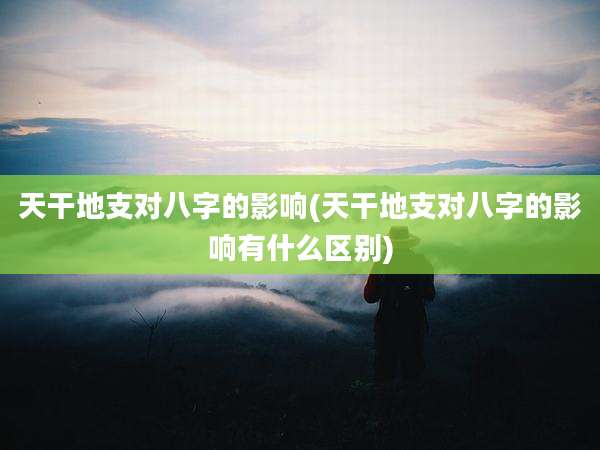 天干地支对八字的影响(天干地支对八字的影响有什么区别)