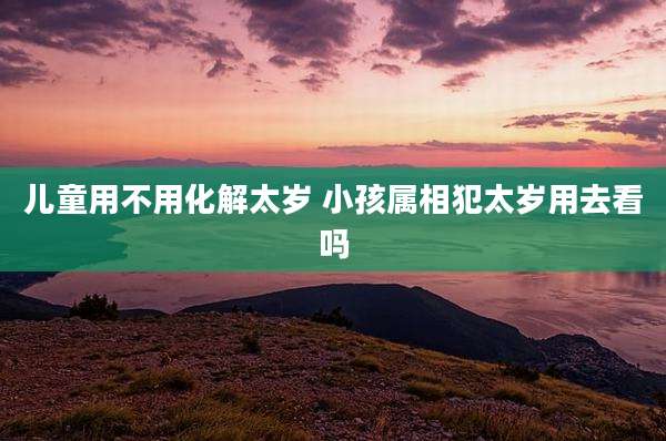 儿童用不用化解太岁 小孩属相犯太岁用去看吗