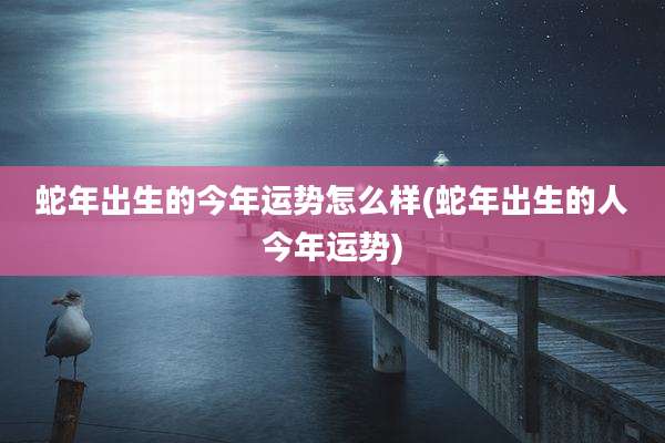 蛇年出生的今年运势怎么样(蛇年出生的人今年运势)