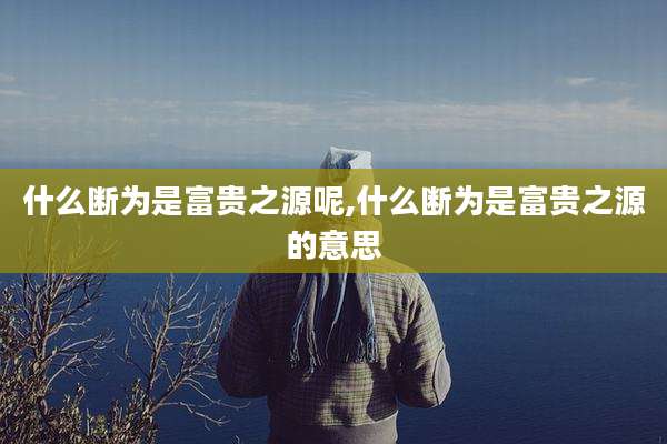 什么断为是富贵之源呢,什么断为是富贵之源的意思