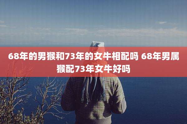 68年的男猴和73年的女牛相配吗 68年男属猴配73年女牛好吗