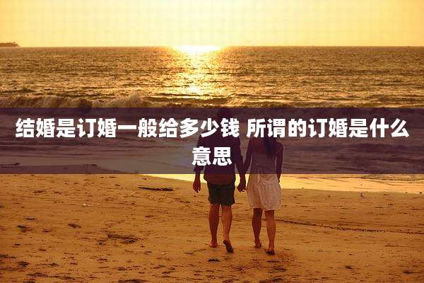 结婚是订婚一般给多少钱 所谓的订婚是什么意思