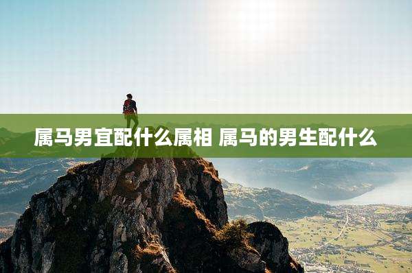 属马男宜配什么属相 属马的男生配什么
