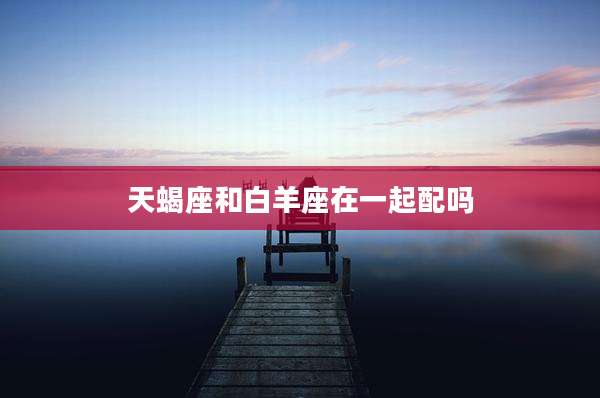 天蝎座和白羊座在一起配吗
