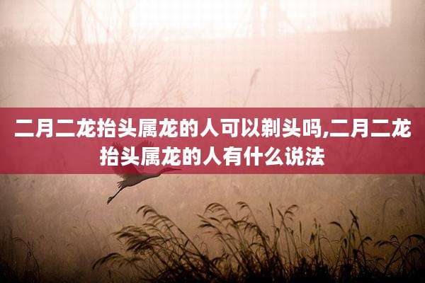 二月二龙抬头属龙的人可以剃头吗,二月二龙抬头属龙的人有什么说法