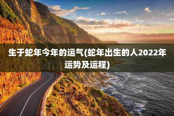 生于蛇年今年的运气(蛇年出生的人2022年运势及运程)