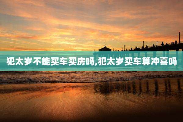 犯太岁不能买车买房吗,犯太岁买车算冲喜吗