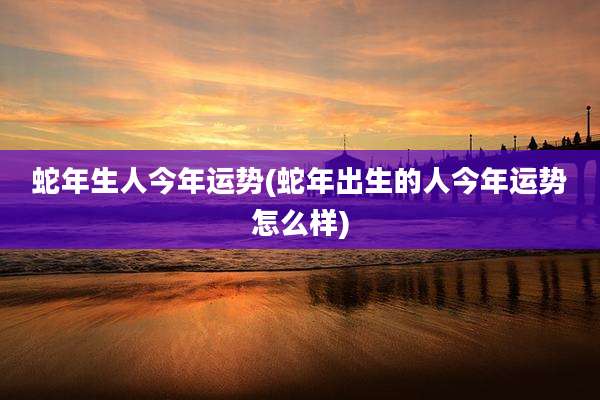 蛇年生人今年运势(蛇年出生的人今年运势怎么样)