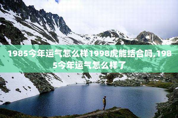 1985今年运气怎么样1998虎能结合吗,1985今年运气怎么样了