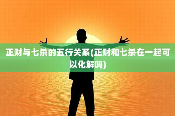 正财与七杀的五行关系(正财和七杀在一起可以化解吗)