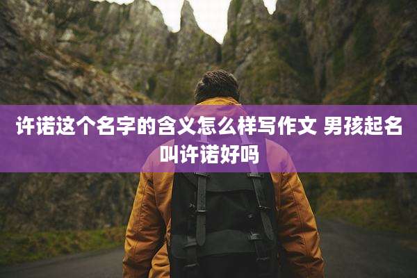 许诺这个名字的含义怎么样写作文 男孩起名叫许诺好吗