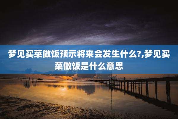梦见买菜做饭预示将来会发生什么?,梦见买菜做饭是什么意思