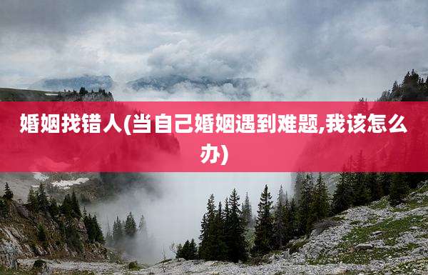 婚姻找错人(当自己婚姻遇到难题,我该怎么办)