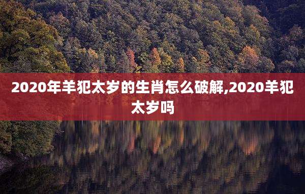 2020年羊犯太岁的生肖怎么破解,2020羊犯太岁吗