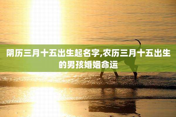 阴历三月十五出生起名字,农历三月十五出生的男孩婚姻命运