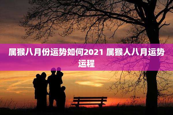 属猴八月份运势如何2021 属猴人八月运势运程