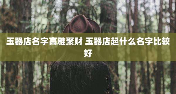 玉器店名字高雅聚财 玉器店起什么名字比较好
