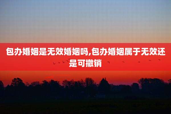 包办婚姻是无效婚姻吗,包办婚姻属于无效还是可撤销