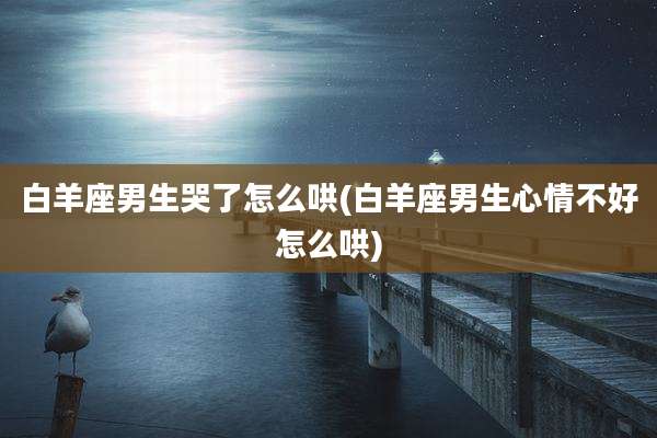白羊座男生哭了怎么哄(白羊座男生心情不好怎么哄)