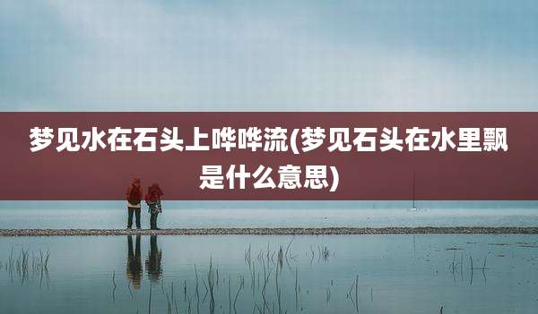 梦见水在石头上哗哗流(梦见石头在水里飘是什么意思)