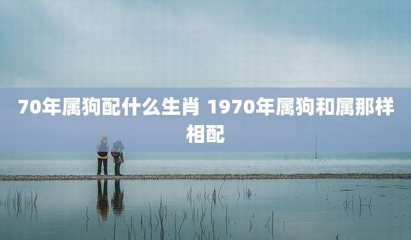 70年属狗配什么生肖 1970年属狗和属那样相配