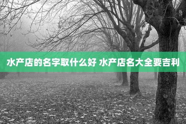 水产店的名字取什么好 水产店名大全要吉利