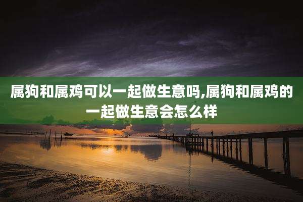 属狗和属鸡可以一起做生意吗,属狗和属鸡的一起做生意会怎么样