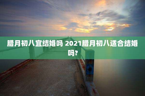 腊月初八宜结婚吗 2021腊月初八适合结婚吗?