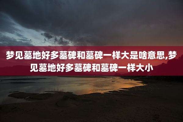 梦见墓地好多墓碑和墓碑一样大是啥意思,梦见墓地好多墓碑和墓碑一样大小