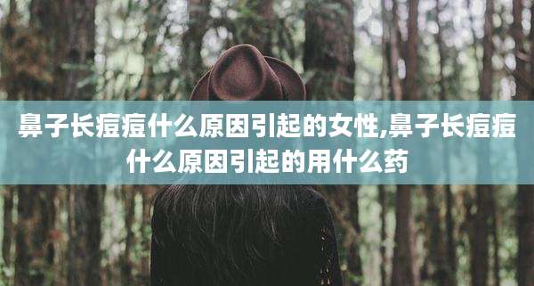 鼻子长痘痘什么原因引起的女性,鼻子长痘痘什么原因引起的用什么药