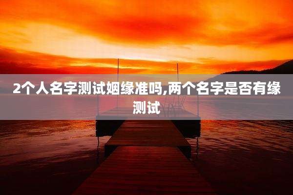 2个人名字测试姻缘准吗,两个名字是否有缘测试