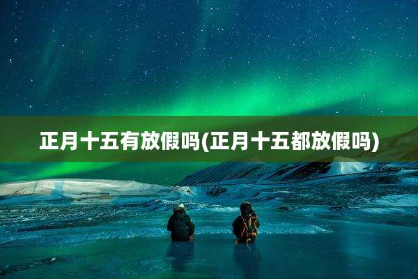 正月十五有放假吗(正月十五都放假吗)