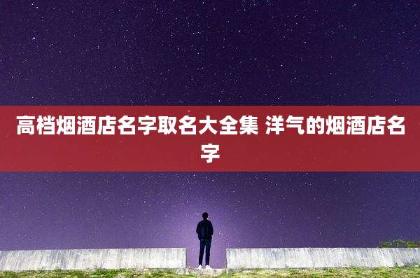 高档烟酒店名字取名大全集 洋气的烟酒店名字