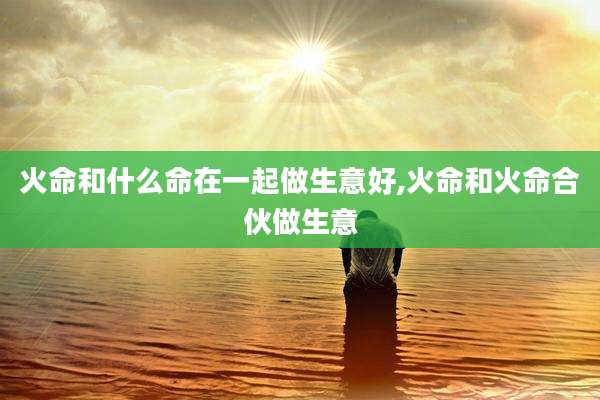 火命和什么命在一起做生意好,火命和火命合伙做生意