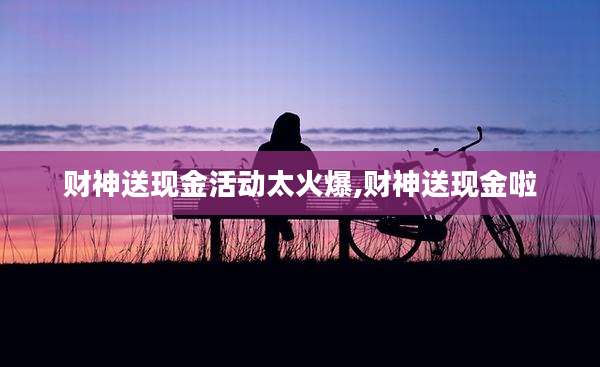 财神送现金活动太火爆,财神送现金啦
