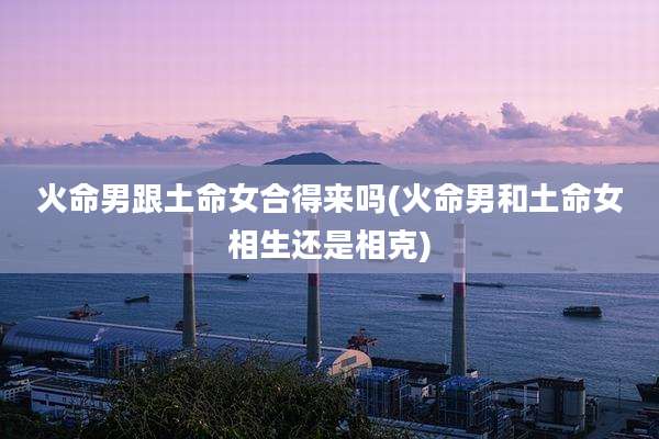 火命男跟土命女合得来吗(火命男和土命女相生还是相克)